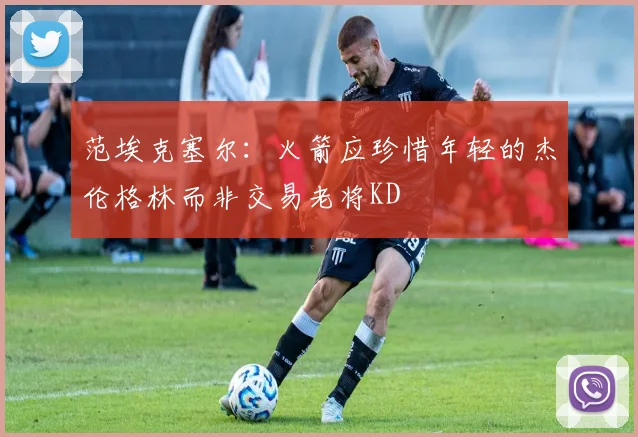 范埃克塞尔：火箭应珍惜年轻的杰伦格林而非交易老将KD