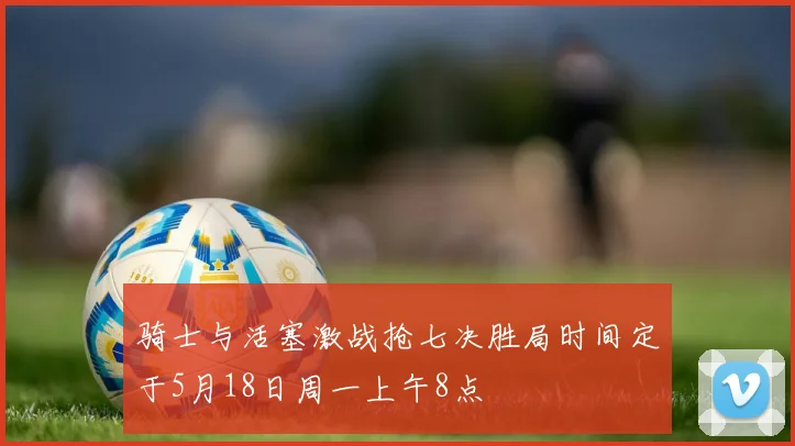 骑士与活塞激战抢七决胜局时间定于5月18日周一上午8点