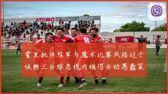 霍里批评绿军与魔术比赛风格过于依赖三分球忽视内线得分的愚蠢策略