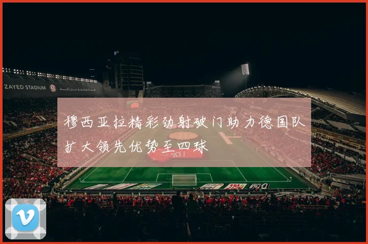 穆西亚拉精彩劲射破门助力德国队扩大领先优势至四球