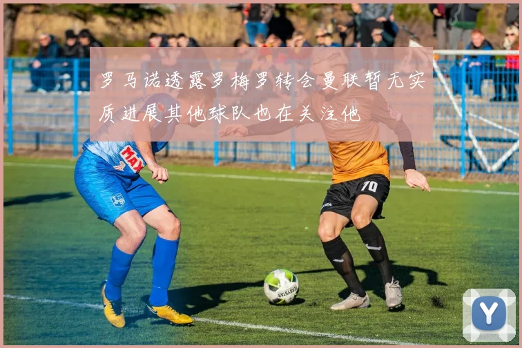 罗马诺透露罗梅罗转会曼联暂无实质进展其他球队也在关注他