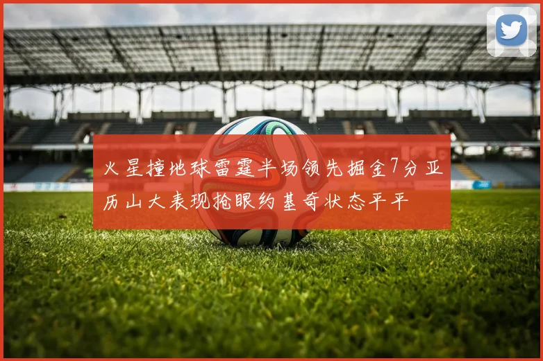 火星撞地球雷霆半场领先掘金7分亚历山大表现抢眼约基奇状态平平