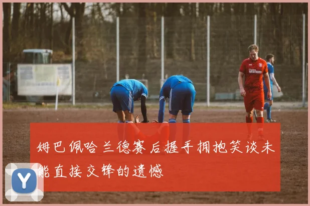 姆巴佩哈兰德赛后握手拥抱笑谈未能直接交锋的遗憾