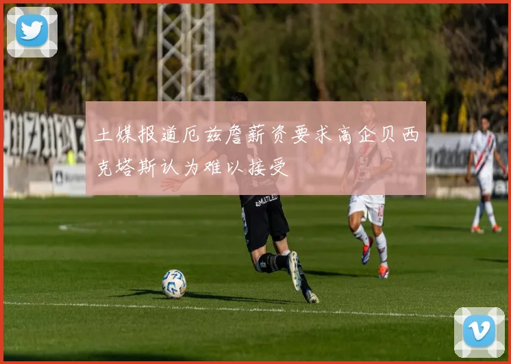 土媒报道厄兹詹薪资要求高企贝西克塔斯认为难以接受