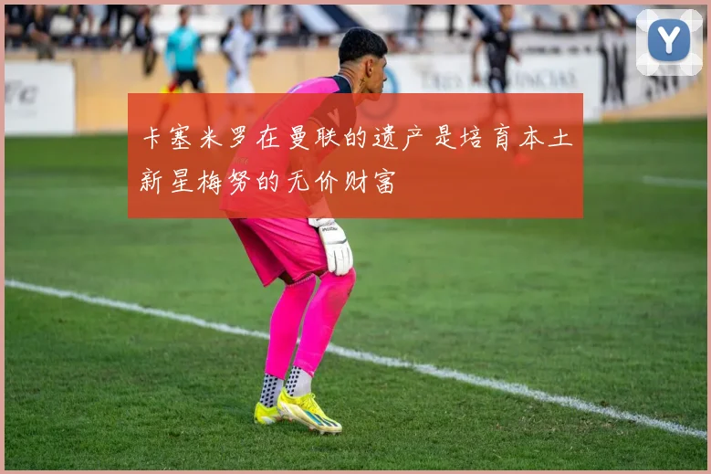 卡塞米罗在曼联的遗产是培育本土新星梅努的无价财富