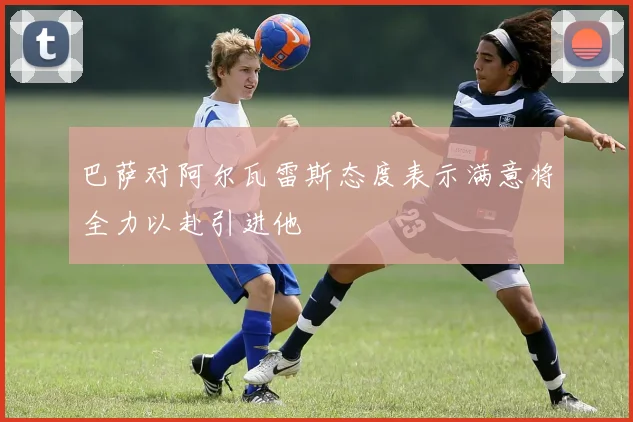 巴萨对阿尔瓦雷斯态度表示满意将全力以赴引进他