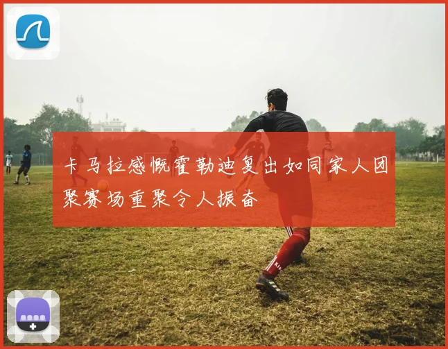 卡马拉感慨霍勒迪复出如同家人团聚赛场重聚令人振奋