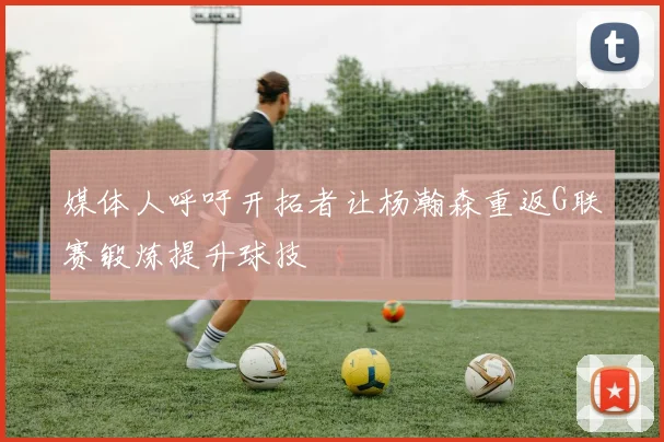媒体人呼吁开拓者让杨瀚森重返G联赛锻炼提升球技