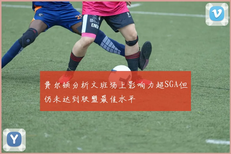 费尔顿分析文班场上影响力超SGA但仍未达到联盟最佳水平