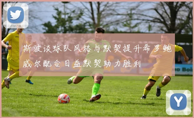 斯波谈球队风格与默契提升希罗鲍威尔配合日益默契助力胜利