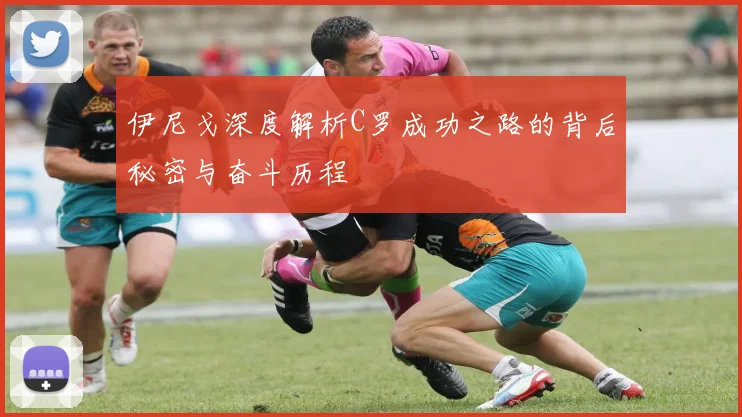 伊尼戈深度解析C罗成功之路的背后秘密与奋斗历程