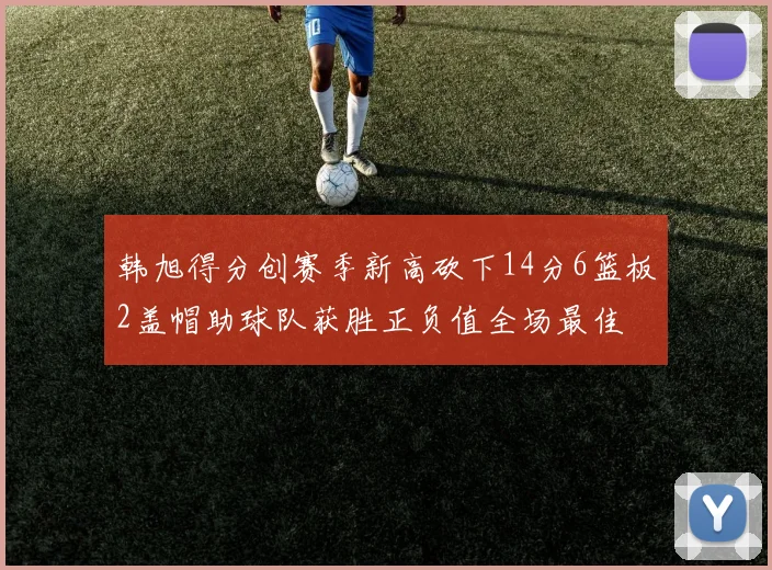 韩旭得分创赛季新高砍下14分6篮板2盖帽助球队获胜正负值全场最佳