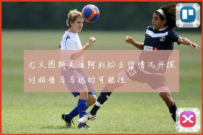 尤文图斯关注阿利松去留情况并探讨租借马马达的可能性