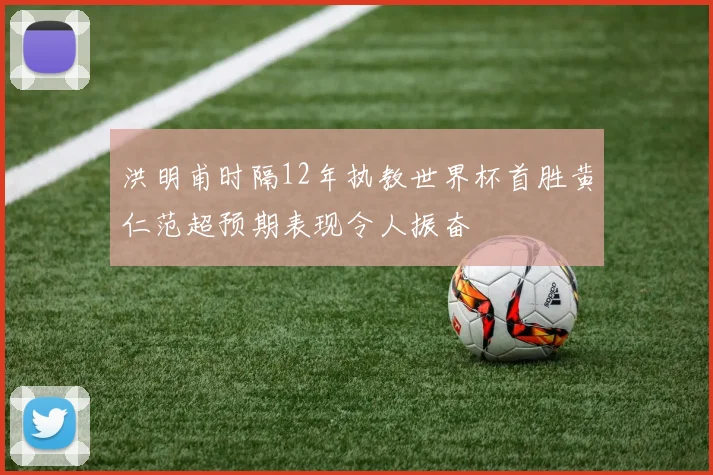 洪明甫时隔12年执教世界杯首胜黄仁范超预期表现令人振奋