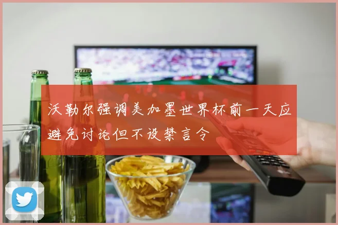 沃勒尔强调美加墨世界杯前一天应避免讨论但不设禁言令