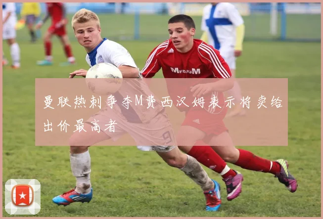 曼联热刺争夺M费西汉姆表示将卖给出价最高者