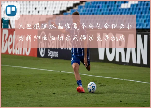 天空报道水晶宫夏季或任命伊劳拉为新帅面临切尔西强劲竞争挑战