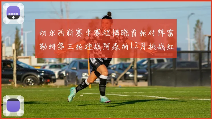 切尔西新赛季赛程揭晓首轮对阵富勒姆第三轮迎战阿森纳12月挑战红军和蓝月亮